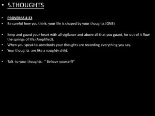 • 5.THOUGHTS
•   PROVERBS 4:23
•   Be careful how you think; your life is shaped by your thoughts.(GNB)

•   Keep and guard your heart with all vigilance and above all that you guard, for out of it flow
    the springs of life.(Amplified).
•   When you speak to somebody your thoughts are recording everything you say.
•   Your thoughts are like a naughty child.

•   Talk to your thoughts: “ Behave yourself!”
 