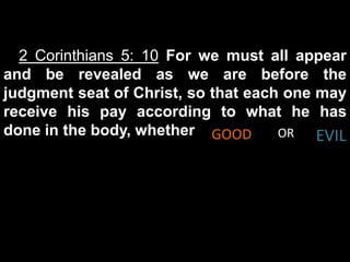2 Corinthians 5: 10 For we must all appear
and be revealed as we are before the
judgment seat of Christ, so that each one may
receive his pay according to what he has
done in the body, whether GOOD       OR   EVIL
 