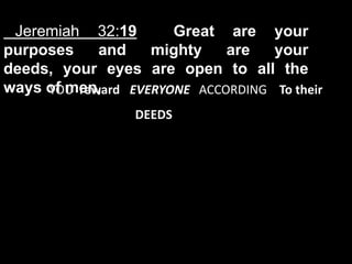 Jeremiah 32:19       Great are your
purposes    and    mighty    are   your
deeds, your eyes are open to all the
ways of men,
     YOU reward EVERYONE ACCORDING To their
                 DEEDS
 