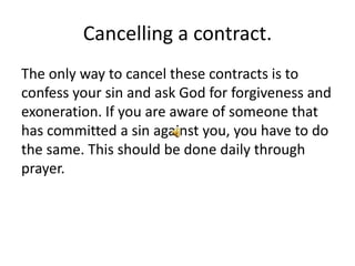 Cancelling a contract.
The only way to cancel these contracts is to
confess your sin and ask God for forgiveness and
exoneration. If you are aware of someone that
has committed a sin against you, you have to do
the same. This should be done daily through
prayer.
 