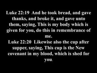 Luke 22:19 And he took bread, and gave
    thanks, and broke it, and gave unto
  them, saying, This is my body which is
given for you, do this in remembrance of
                    me.
 Luke 22:20 Likewise also the cup after
    supper, saying, This cup is the New
 covenant in my blood, which is shed for
                    you.
 