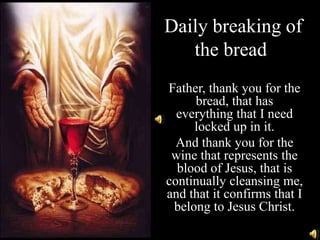 Daily breaking of
   the bread.
Father, thank you for the
     bread, that has
  everything that I need
     locked up in it.
  And thank you for the
 wine that represents the
  blood of Jesus, that is
continually cleansing me,
and that it confirms that I
 belong to Jesus Christ.
 