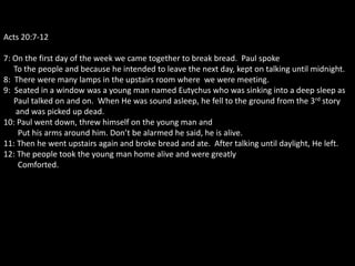 Acts 20:7-12

7: On the first day of the week we came together to break bread. Paul spoke
   To the people and because he intended to leave the next day, kept on talking until midnight.
8: There were many lamps in the upstairs room where we were meeting.
9: Seated in a window was a young man named Eutychus who was sinking into a deep sleep as
   Paul talked on and on. When He was sound asleep, he fell to the ground from the 3rd story
    and was picked up dead.
10: Paul went down, threw himself on the young man and
    Put his arms around him. Don’t be alarmed he said, he is alive.
11: Then he went upstairs again and broke bread and ate. After talking until daylight, He left.
12: The people took the young man home alive and were greatly
    Comforted.
 