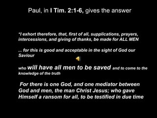 Paul, in I Tim. 2:1-6, gives the answer


"I exhort therefore, that, first of all, supplications, prayers,
intercessions, and giving of thanks, be made for ALL MEN

... for this is good and acceptable in the sight of God our
Saviour

who will have all        men to be saved and to come to the
knowledge of the truth

For there is one God, and one mediator between
God and men, the man Christ Jesus; who gave
Himself a ransom for all, to be testified in due time
 
