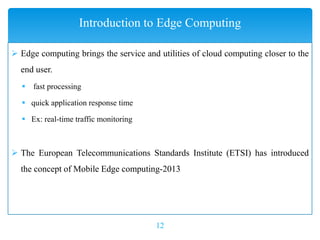  Edge computing brings the service and utilities of cloud computing closer to the
end user.
 fast processing
 quick application response time
 Ex: real-time traffic monitoring
 The European Telecommunications Standards Institute (ETSI) has introduced
the concept of Mobile Edge computing-2013
12
Introduction to Edge Computing
 