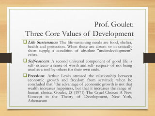 Prof. Goulet:
Three Core Values of Development
Life Sustenance: The life-sustaining needs are food, shelter,
health and protection. When these are absent or in critically
short supply, a condition of absolute "underdevelopment"
exists.
Self-esteem: A second universal component of good life is
self- esteem- a sense of worth and self- respect- of not being
used as a tool by others for their own ends.
Freedom: Arthur Lewis stressed the relationship between
economic growth and freedom from servitude when he
concluded that "the advantage of economic growth is not that
wealth increases happiness, but that it increases the range of
human choice. Goulet, D. (1971) The Cruel Choice: A New
Concept in the Theory of Development, New York,
Athenaeum
 