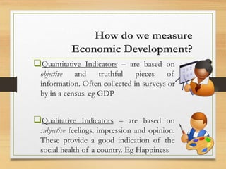 How do we measure
Economic Development?
Quantitative Indicators – are based on
objective and truthful pieces of
information. Often collected in surveys or
by in a census. eg GDP
Qualitative Indicators – are based on
subjective feelings, impression and opinion.
These provide a good indication of the
social health of a country. Eg Happiness
 