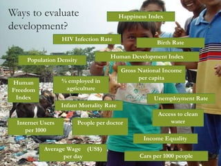 Ways to evaluate
development?
Population Density
Gross National Income
per capita
Human
Freedom
Index Unemployment Rate
Infant Mortality Rate
Access to clean
water
Birth Rate
Happiness Index
Internet Users
per 1000
HIV Infection Rate
Average Wage (US$)
per day Cars per 1000 people
People per doctor
% employed in
agriculture
Income Equality
Human Development Index
 
