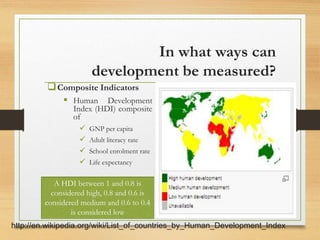 In what ways can
development be measured?
Composite Indicators
 Human Development
Index (HDI) composite
of
 GNP per capita
 Adult literacy rate
 School enrolment rate
 Life expectancy
A HDI between 1 and 0.8 is
considered high, 0.8 and 0.6 is
considered medium and 0.6 to 0.4
is considered low
http://en.wikipedia.org/wiki/List_of_countries_by_Human_Development_Index
 