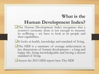 What is the
Human Development Index?
The Human Development Index recognises that a
country’s economy alone is not enough to measure
its wellbeing – we have to look at its people and
their capabilities.
It looks at health, knowledge and standard of living,
The HDI is a summary of average achievement in
key dimensions of human development – a long and
happy life, being knowledgeable and having a decent
standard of living.
Access the 2015 HDI report here The HDI
 