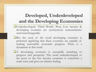 Developed, Underdeveloped
and the Developing Economies
Underdeveloped, ‘Third World’, Poor, Low income &
developing countries are synonymous nomenclatures
used interchangeably.
But the used of the word developing countries is
preferred signifying that these countries are capable of
making reasonable economic progress. There is a
dynamism in this word.
A developing economy is essentially marching to
progress and prosperity. The word underdeveloped or
the poor or the low income countries is somewhat a
static term and gives an inferior feeling.
 