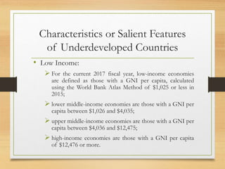 Characteristics or Salient Features
of Underdeveloped Countries
• Low Income:
 For the current 2017 fiscal year, low-income economies
are defined as those with a GNI per capita, calculated
using the World Bank Atlas Method of $1,025 or less in
2015;
 lower middle-income economies are those with a GNI per
capita between $1,026 and $4,035;
 upper middle-income economies are those with a GNI per
capita between $4,036 and $12,475;
 high-income economies are those with a GNI per capita
of $12,476 or more.
 