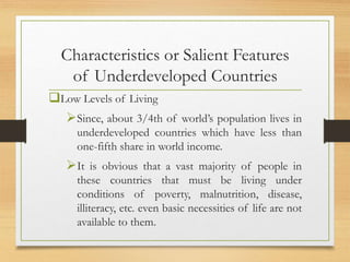 Characteristics or Salient Features
of Underdeveloped Countries
Low Levels of Living
Since, about 3/4th of world’s population lives in
underdeveloped countries which have less than
one-fifth share in world income.
It is obvious that a vast majority of people in
these countries that must be living under
conditions of poverty, malnutrition, disease,
illiteracy, etc. even basic necessities of life are not
available to them.
 
