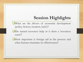 Session Highlights
What are the drivers of economic development
(policy, history, location, luck?)?
Do natural resources help or is there a 'resources
curse'?
How important is foreign aid in the process and
what features maximise its effectiveness?
 