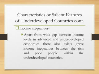 Characteristics or Salient Features
of Underdeveloped Countries cont.
Income inequalities-
Apart from wide gap between income
levels in advanced and underdeveloped
economies there also exists grave
income inequalities between the rich
and poor people within the
underdeveloped countries.
 