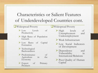 Characteristics or Salient Features
of Underdeveloped Countries cont.
Widespread Poverty
 Low Levels of
Productivity
 High Rates of Population
Growth
 Low Rates of Capital
Formation
 Technological
Backwardness
 Predominance of
Agriculture in the
Economy
 Export of Primary
Products
Widespread Poverty
 High levels of
Unemployment and
Underemployment
 Weak Infrastructure
 Low Social Indicators
of Development
 Dependence and
Vulnerability in
International Relations
 Poor Quality of Human
Capital
 
