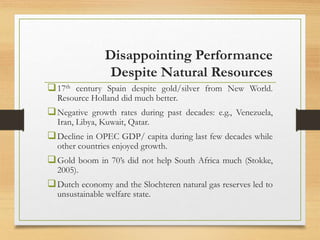 Disappointing Performance
Despite Natural Resources
17th century Spain despite gold/silver from New World.
Resource Holland did much better.
Negative growth rates during past decades: e.g., Venezuela,
Iran, Libya, Kuwait, Qatar.
Decline in OPEC GDP/ capita during last few decades while
other countries enjoyed growth.
Gold boom in 70’s did not help South Africa much (Stokke,
2005).
Dutch economy and the Slochteren natural gas reserves led to
unsustainable welfare state.
 