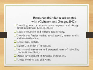 Resource abundance associated
with (Gylfason and Zoega, 2002):
Crowding out of non-resource exports and foreign
direct investment. Less openness.
Elicits corruption and extreme rent seeking.
Crowds out foreign capital, social capital, human capital
and financial capital.
Erodes legal system.
Bigger Gini index of inequality.
Less school enrolment and expected years of schooling
(Botwana exception).
Delays development of financial institutions.
Armed conflicts and civil wars.
 