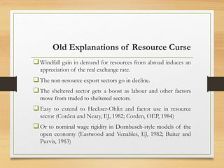 Old Explanations of Resource Curse
Windfall gain in demand for resources from abroad induces an
appreciation of the real exchange rate.
The non-resource export sectors go in decline.
The sheltered sector gets a boost as labour and other factors
move from traded to sheltered sectors.
Easy to extend to Heckser-Ohlin and factor use in resource
sector (Corden and Neary, EJ, 1982; Corden, OEP, 1984)
Or to nominal wage rigidity in Dornbusch-style models of the
open economy (Eastwood and Venables, EJ, 1982; Buiter and
Purvis, 1983)
 