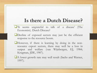 Is there a Dutch Disease?
‘It seems ungrateful to talk of a disease’ (The
Economist). Dutch Disease?
Decline of exposed sectors may just be the efficient
response to the resource boom.
However, if there is learning by doing in the non-
resource export sectors, there may well be a loss in
output and welfare (van Wijnbergen, EJ, 1984;
Krugman, JDE, 1987).
A lower growth rate may well result (Sachs and Warner,
1997).
 