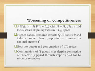 Worsening of competitiveness
P G(LN) = H F(1  LN) with H  HT /HN is LM
locus, which slopes upwards in P-LN space
Higher natural resource exports Q E boosts P and
induces more than proportionate income in
national income Y
Boost to output and consumption of NT-sector
Consumption of T-goods rises despite contraction
of T-sector (supplied through imports paid for by
resource revenues)
 