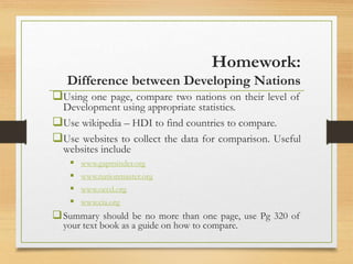 Homework:
Difference between Developing Nations
Using one page, compare two nations on their level of
Development using appropriate statistics.
Use wikipedia – HDI to find countries to compare.
Use websites to collect the data for comparison. Useful
websites include
 www.gapminder.org
 www.nationmaster.org
 www.oecd.org
 www.cia.org
Summary should be no more than one page, use Pg 320 of
your text book as a guide on how to compare.
 