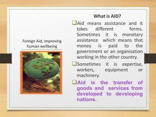 Foreign Aid, improving
human wellbeing
What is AID?
Aid means assistance and it
takes different forms.
Sometimes it is monetary
assistance which means that
money is paid to the
government or an organisation
working in the other country.
Sometimes it is expertise,
workers, equipment or
machinery.
Aid is the transfer of
goods and services from
developed to developing
nations.
 