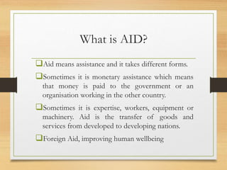 What is AID?
Aid means assistance and it takes different forms.
Sometimes it is monetary assistance which means
that money is paid to the government or an
organisation working in the other country.
Sometimes it is expertise, workers, equipment or
machinery. Aid is the transfer of goods and
services from developed to developing nations.
Foreign Aid, improving human wellbeing
 
