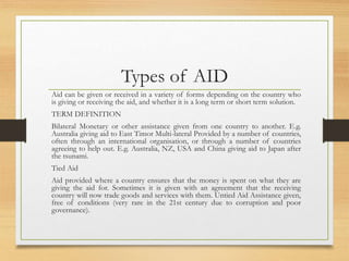 Types of AID
Aid can be given or received in a variety of forms depending on the country who
is giving or receiving the aid, and whether it is a long term or short term solution.
TERM DEFINITION
Bilateral Monetary or other assistance given from one country to another. E.g.
Australia giving aid to East Timor Multi-lateral Provided by a number of countries,
often through an international organisation, or through a number of countries
agreeing to help out. E.g. Australia, NZ, USA and China giving aid to Japan after
the tsunami.
Tied Aid
Aid provided where a country ensures that the money is spent on what they are
giving the aid for. Sometimes it is given with an agreement that the receiving
country will now trade goods and services with them. Untied Aid Assistance given,
free of conditions (very rare in the 21st century due to corruption and poor
governance).
 