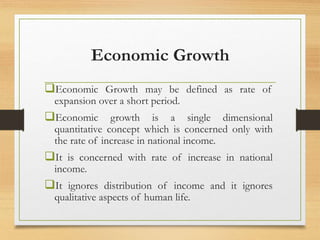 Economic Growth
Economic Growth may be defined as rate of
expansion over a short period.
Economic growth is a single dimensional
quantitative concept which is concerned only with
the rate of increase in national income.
It is concerned with rate of increase in national
income.
It ignores distribution of income and it ignores
qualitative aspects of human life.
 