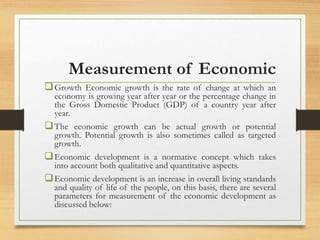 Measurement of Economic
Growth Economic growth is the rate of change at which an
economy is growing year after year or the percentage change in
the Gross Domestic Product (GDP) of a country year after
year.
The economic growth can be actual growth or potential
growth. Potential growth is also sometimes called as targeted
growth.
Economic development is a normative concept which takes
into account both qualitative and quantitative aspects.
Economic development is an increase in overall living standards
and quality of life of the people, on this basis, there are several
parameters for measurement of the economic development as
discussed below:
 