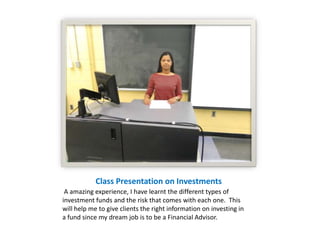 Class Presentation on Investments
 A amazing experience, I have learnt the different types of
investment funds and the risk that comes with each one. This
will help me to give clients the right information on investing in
a fund since my dream job is to be a Financial Advisor.
 