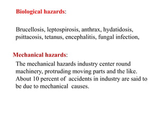 Biological hazards:
Brucellosis, leptospirosis, anthrax, hydatidosis,
psittacosis, tetanus, encephalitis, fungal infection,
Mechanical hazards:
The mechanical hazards industry center round
machinery, protruding moving parts and the like.
About 10 percent of accidents in industry are said to
be due to mechanical causes.
 