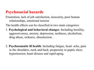 Psychosocial hazards
Frustration, lack of job satisfaction, insecurity, poor human
relationships, emotional tension
The health effects can be classified in two main categories:
1. Psychological and behavioral changes: Including hostility,
aggressiveness, anxiety, depression, tardiness, alcoholism,
drug abuse, sickness, absenteeism .
2. Psychosomatic ill health: Including fatigue, head- ache, pain
in the shoulders, neck and back; propensity to peptic ulcer,
hypertension, heart disease and rapid aging.
 