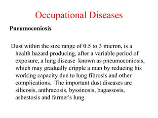Occupational Diseases
Pneumoconiosis
Dust within the size range of 0.5 to 3 micron, is a
health hazard producing, after a variable period of
exposure, a lung disease known as pneumoconiosis,
which may gradually cripple a man by reducing his
working capacity due to lung fibrosis and other
complications. The important dust diseases are
silicosis, anthracosis, byssinosis, bagassosis,
asbestosis and farmer's lung.
 
