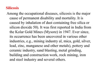 Silicosis
Among the occupational diseases, silicosis is the major
cause of permanent disability and mortality. It is
caused by inhalation of dust containing free silica or
silicon dioxide 50). It was first reported in India from
the Kolar Gold Mines (Mysore) in 1947. Ever since,
its occurrence has been uncovered in various other
industries, e.g., mining industry al, mica, gold, silver,
lead, zinc, manganese and other metals), pottery and
ceramic industry, sand blasting, metal grinding,
building and construction work, rock mining, iron
and steel industry and several others.
 