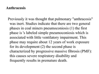 Anthracosis
Previously it was thought that pulmonary "anthracosis"
was inert. Studies indicate that there are two general
phases in coal miners pneumoconiosis (1) the first
phase is 's labeled simple pneumoconiosis which is
associated with little ventilatory impairment. This
phase may require about 12 years of work exposure
for its development (2) the second phase is
characterized by progressive massive fibrosis (PMF):
this causes severe respiratory disability and
frequently results in premature death.
 