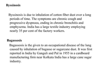 Byssinosis
Byssinosis is due to inhalation of cotton fiber dust over a long
periods of time. The symptoms are chronic cough and
progressive dyspnoea, ending in chronic bronchitis and
emphysema. India has a large textile industry employing
nearly 35 per cent of the factory workers.
Bagassosis
Bagassosis is the given to an occupational disease of the lung
caused by inhalation of bagasse or sugarcane dust. It was first
reported in India by Ganguli and Pal in 1955 in a cardboard
manufacturing firm near Kolkata India has a large cane sugar
industry.
 