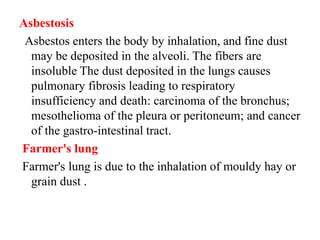 Asbestosis
Asbestos enters the body by inhalation, and fine dust
may be deposited in the alveoli. The fibers are
insoluble The dust deposited in the lungs causes
pulmonary fibrosis leading to respiratory
insufficiency and death: carcinoma of the bronchus;
mesothelioma of the pleura or peritoneum; and cancer
of the gastro-intestinal tract.
Farmer's lung
Farmer's lung is due to the inhalation of mouldy hay or
grain dust .
 