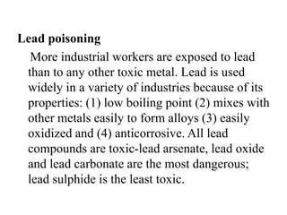 Lead poisoning
More industrial workers are exposed to lead
than to any other toxic metal. Lead is used
widely in a variety of industries because of its
properties: (1) low boiling point (2) mixes with
other metals easily to form alloys (3) easily
oxidized and (4) anticorrosive. All lead
compounds are toxic-lead arsenate, lead oxide
and lead carbonate are the most dangerous;
lead sulphide is the least toxic.
 
