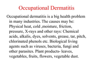 Occupational Dermatitis
Occupational dermatitis is a big health problem
in many industries. The causes may be:
Physical heat, cold ,moisture, friction,
pressure, X-rays and other rays: Chemical
acids, alkalis, dyes, solvents, grease, tar, pitch,
chlorinated phenols etc. Biological living
agents such as viruses, bacteria, fungi and
other parasites. Plant products- leaves,
vegetables, fruits, flowers, vegetable dust.
 