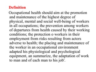Definition
Occupational health should aim at the promotion
and maintenance of the highest degree of
physical, mental and social well-being of workers
in all occupations; the prevention among workers
of departures from health caused by their working
conditions; the protection o workers in their
employment from risks resulting from actors
adverse to health; the placing and maintenance of
the worker in an occupational environment
adapted his physiological and psychological
equipment, an summarize, the adaptation of work
to man and of each man to his job'.
 