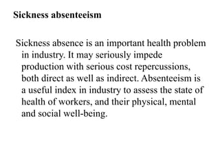 Sickness absenteeism
Sickness absence is an important health problem
in industry. It may seriously impede
production with serious cost repercussions,
both direct as well as indirect. Absenteeism is
a useful index in industry to assess the state of
health of workers, and their physical, mental
and social well-being.
 