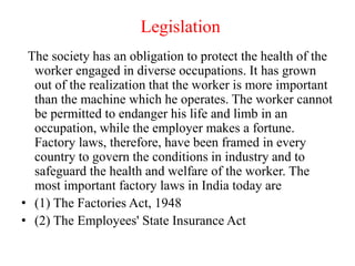 Legislation
The society has an obligation to protect the health of the
worker engaged in diverse occupations. It has grown
out of the realization that the worker is more important
than the machine which he operates. The worker cannot
be permitted to endanger his life and limb in an
occupation, while the employer makes a fortune.
Factory laws, therefore, have been framed in every
country to govern the conditions in industry and to
safeguard the health and welfare of the worker. The
most important factory laws in India today are
• (1) The Factories Act, 1948
• (2) The Employees' State Insurance Act
 