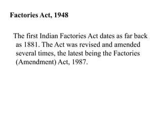 Factories Act, 1948
The first Indian Factories Act dates as far back
as 1881. The Act was revised and amended
several times, the latest being the Factories
(Amendment) Act, 1987.
 
