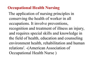 Occupational Health Nursing
The application of nursing principles in
conserving the health of worker in all
occupations. It involve preventions,
recognition and treatment of illness an injury,
and requires special skills and knowledge in
the field of health, education and counseling
environment health, rehabilitation and human
relations'. -(American Association of
Occupational Health Nurse )
 