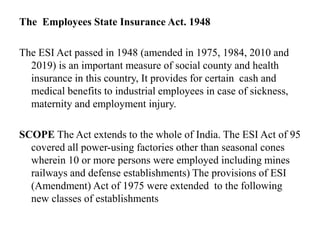 The Employees State Insurance Act. 1948
The ESI Act passed in 1948 (amended in 1975, 1984, 2010 and
2019) is an important measure of social county and health
insurance in this country, It provides for certain cash and
medical benefits to industrial employees in case of sickness,
maternity and employment injury.
SCOPE The Act extends to the whole of India. The ESI Act of 95
covered all power-using factories other than seasonal cones
wherein 10 or more persons were employed including mines
railways and defense establishments) The provisions of ESI
(Amendment) Act of 1975 were extended to the following
new classes of establishments
 