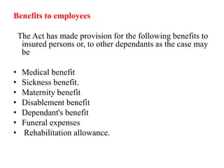 Benefits to employees
The Act has made provision for the following benefits to
insured persons or, to other dependants as the case may
be
• Medical benefit
• Sickness benefit.
• Maternity benefit
• Disablement benefit
• Dependant's benefit
• Funeral expenses
• Rehabilitation allowance.
 