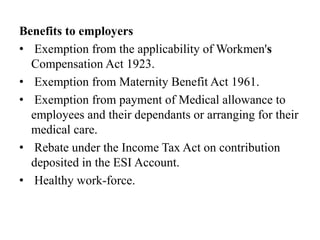 Benefits to employers
• Exemption from the applicability of Workmen's
Compensation Act 1923.
• Exemption from Maternity Benefit Act 1961.
• Exemption from payment of Medical allowance to
employees and their dependants or arranging for their
medical care.
• Rebate under the Income Tax Act on contribution
deposited in the ESI Account.
• Healthy work-force.
 