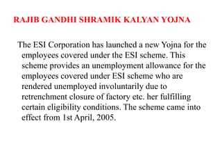 RAJIB GANDHI SHRAMIK KALYAN YOJNA
The ESI Corporation has launched a new Yojna for the
employees covered under the ESI scheme. This
scheme provides an unemployment allowance for the
employees covered under ESI scheme who are
rendered unemployed involuntarily due to
retrenchment closure of factory etc. her fulfilling
certain eligibility conditions. The scheme came into
effect from 1st April, 2005.
 